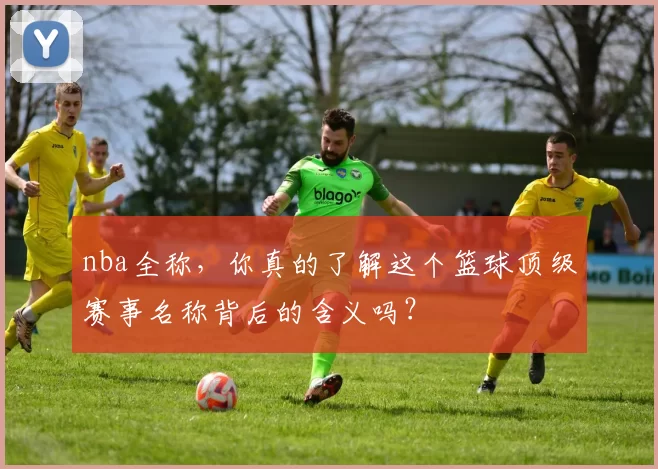 nba全称，你真的了解这个篮球顶级赛事名称背后的含义吗？