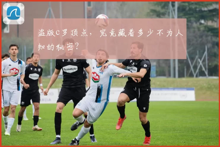 盗版c罗顶点，究竟藏着多少不为人知的秘密？