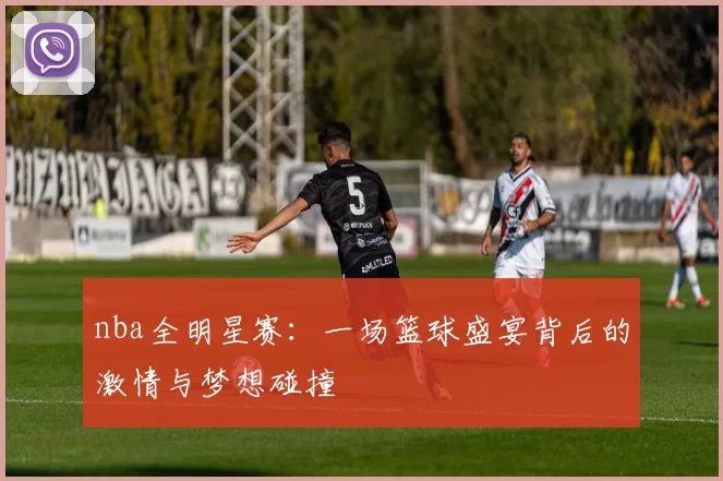 nba全明星赛：一场篮球盛宴背后的激情与梦想碰撞
